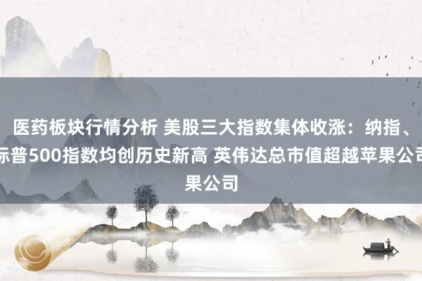 医药板块行情分析 美股三大指数集体收涨：纳指、标普500指数均创历史新高 英伟达总市值超越苹果公司