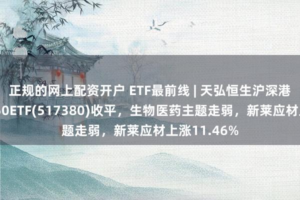 正规的网上配资开户 ETF最前线 | 天弘恒生沪深港创新药精选50ETF(517380)收平，生物医药主题走弱，新莱应材上涨11.46%