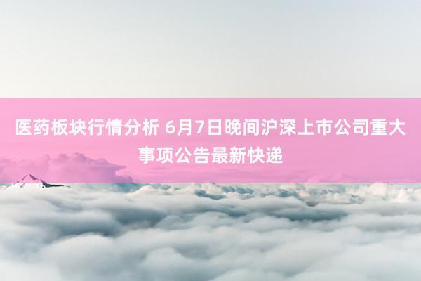 医药板块行情分析 6月7日晚间沪深上市公司重大事项公告最新快递