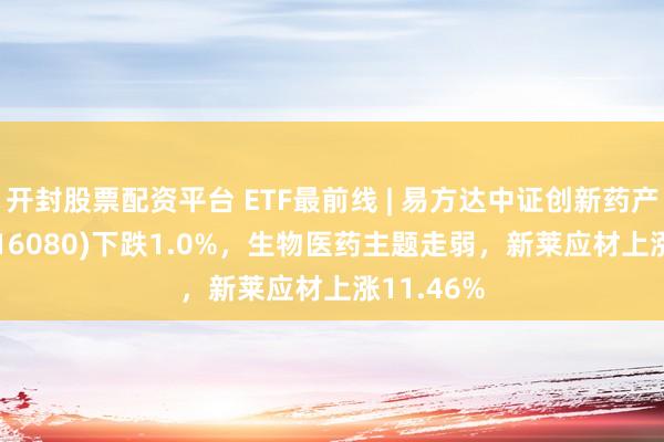 开封股票配资平台 ETF最前线 | 易方达中证创新药产业ETF(516080)下跌1.0%，生物医药主题走弱，新莱应材上涨11.46%