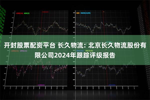 开封股票配资平台 长久物流: 北京长久物流股份有限公司2024年跟踪评级报告