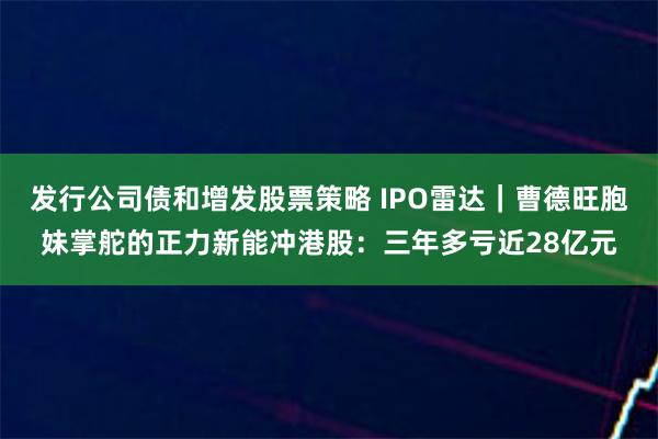 发行公司债和增发股票策略 IPO雷达｜曹德旺胞妹掌舵的正力新能冲港股：三年多亏近28亿元