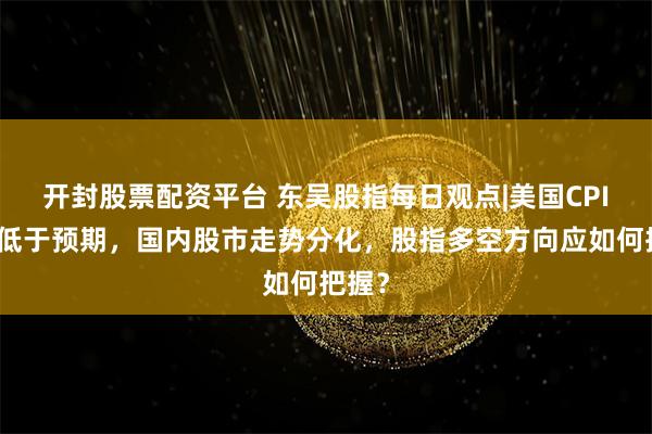 开封股票配资平台 东吴股指每日观点|美国CPI数据低于预期，国内股市走势分化，股指多空方向应如何把握？