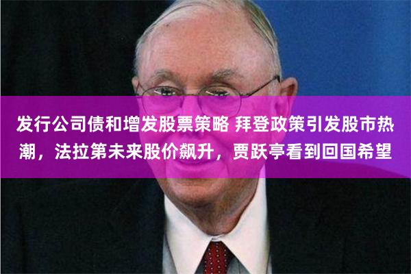 发行公司债和增发股票策略 拜登政策引发股市热潮，法拉第未来股价飙升，贾跃亭看到回国希望