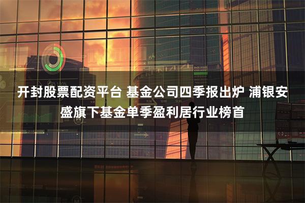 开封股票配资平台 基金公司四季报出炉 浦银安盛旗下基金单季盈利居行业榜首