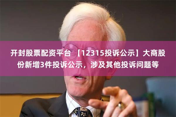 开封股票配资平台 【12315投诉公示】大商股份新增3件投诉公示，涉及其他投诉问题等