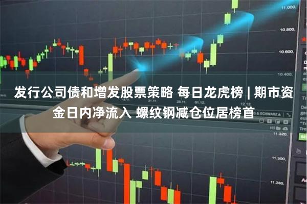 发行公司债和增发股票策略 每日龙虎榜 | 期市资金日内净流入 螺纹钢减仓位居榜首