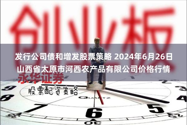 发行公司债和增发股票策略 2024年6月26日山西省太原市河西农产品有限公司价格行情