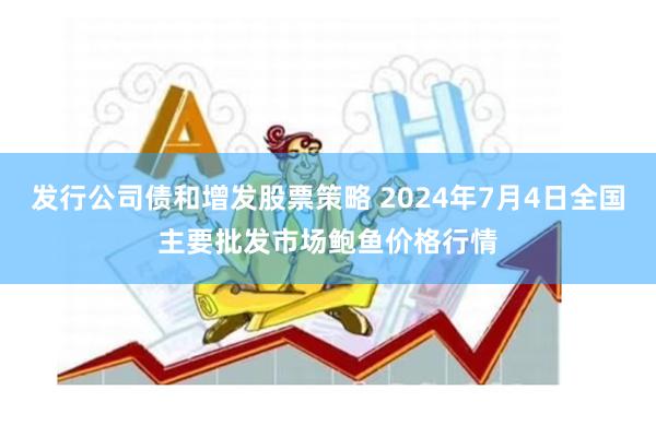 发行公司债和增发股票策略 2024年7月4日全国主要批发市场鲍鱼价格行情