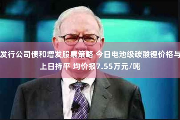 发行公司债和增发股票策略 今日电池级碳酸锂价格与上日持平 均价报7.55万元/吨