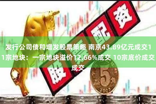 发行公司债和增发股票策略 南京43.89亿元成交11宗地块：一宗地块溢价12.66%成交 10宗底价成交