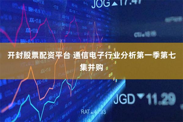 开封股票配资平台 通信电子行业分析第一季第七集并购