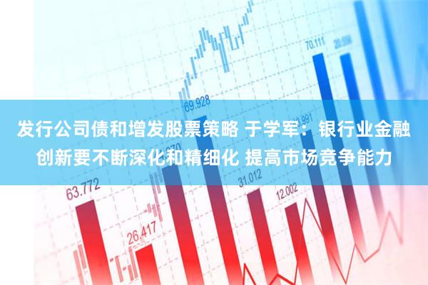 发行公司债和增发股票策略 于学军：银行业金融创新要不断深化和精细化 提高市场竞争能力