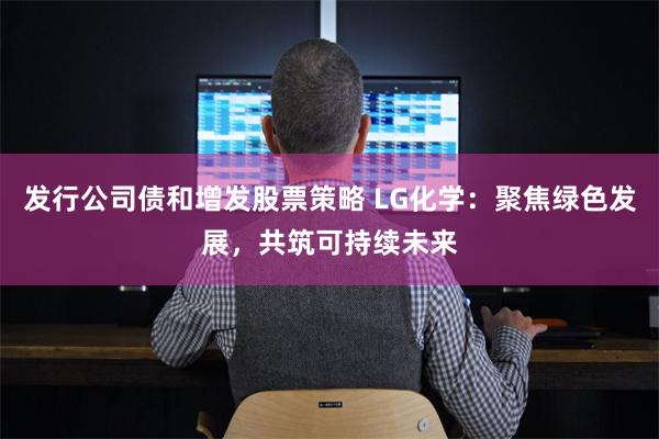 发行公司债和增发股票策略 LG化学：聚焦绿色发展，共筑可持续未来